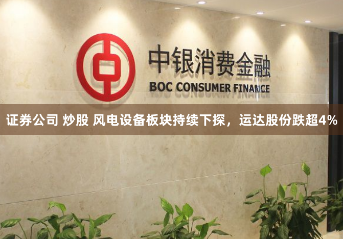 证券公司 炒股 风电设备板块持续下探，运达股份跌超4%