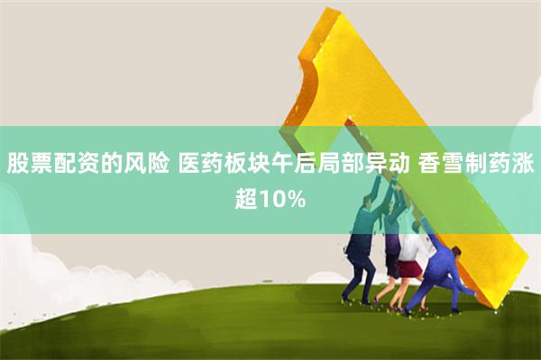 股票配资的风险 医药板块午后局部异动 香雪制药涨超10%