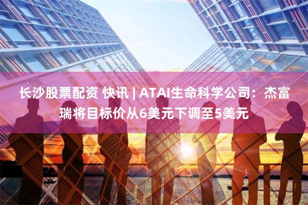 长沙股票配资 快讯 | ATAI生命科学公司：杰富瑞将目标价从6美元下调至5美元