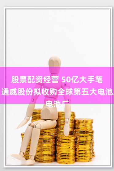 股票配资经营 50亿大手笔！通威股份拟收购全球第五大电池厂