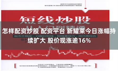 怎样配资炒股 配资平台 新耀莱今日涨幅持续扩大 股价现涨逾16%
