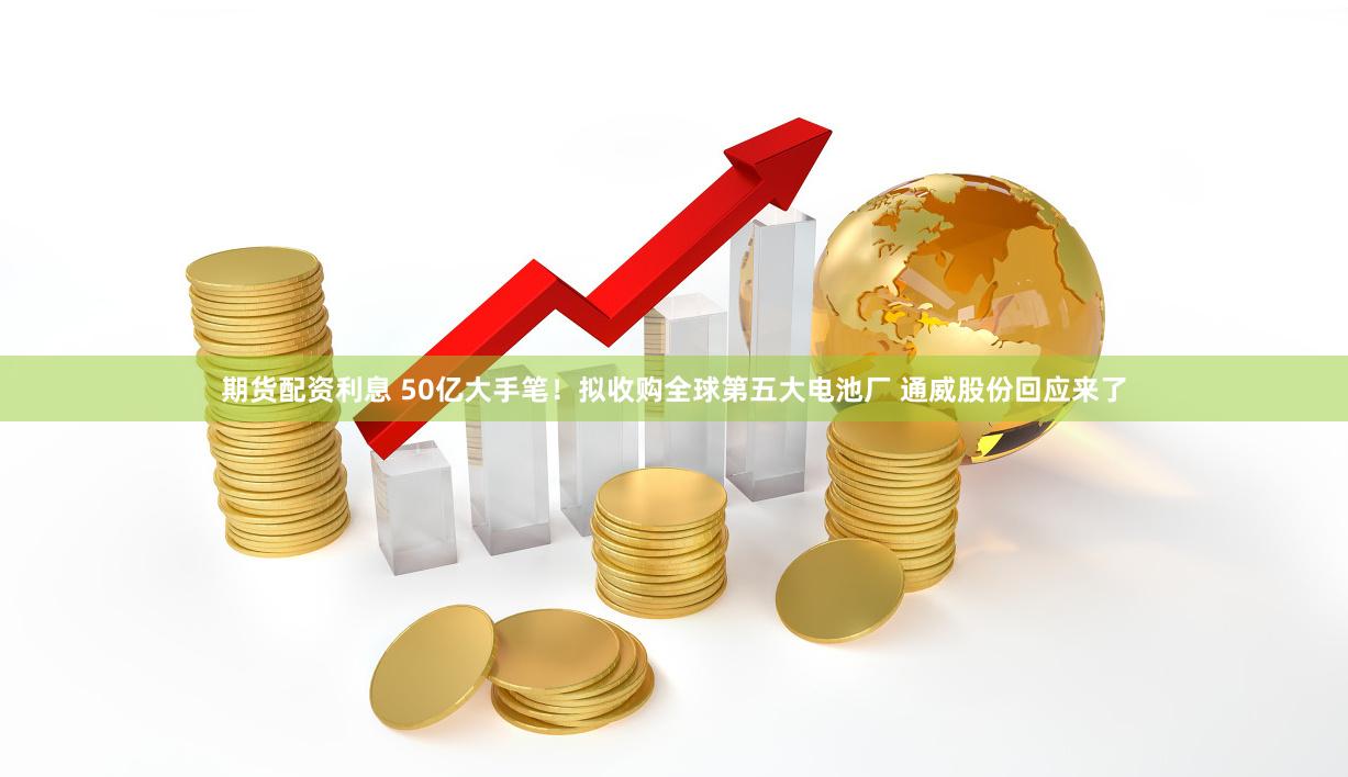 期货配资利息 50亿大手笔！拟收购全球第五大电池厂 通威股份回应来了