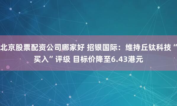 北京股票配资公司哪家好 招银国际：维持丘钛科技“买入”评级 目标价降至6.43港元
