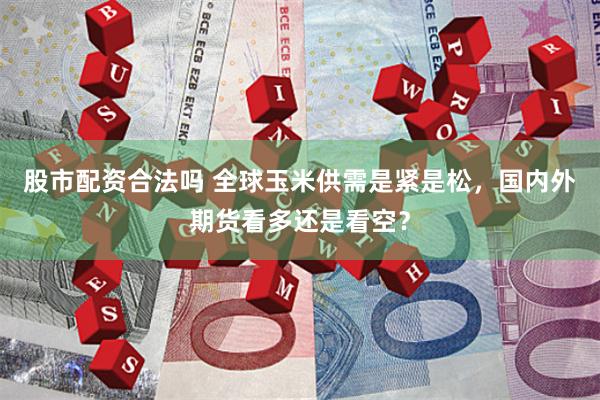 股市配资合法吗 全球玉米供需是紧是松，国内外期货看多还是看空？
