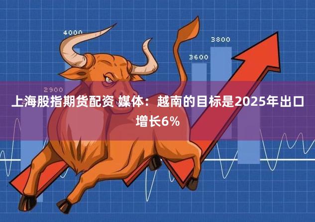 上海股指期货配资 媒体：越南的目标是2025年出口增长6%