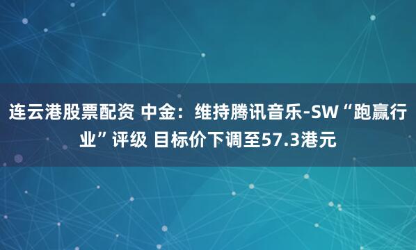 连云港股票配资 中金：维持腾讯音乐-SW“跑赢行业”评级 目标价下调至57.3港元