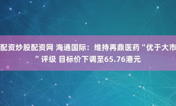 配资炒股配资网 海通国际：维持再鼎医药“优于大市”评级 目标价下调至65.76港元