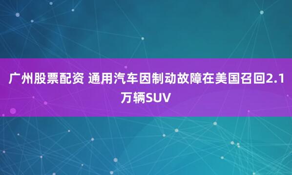广州股票配资 通用汽车因制动故障在美国召回2.1万辆SUV