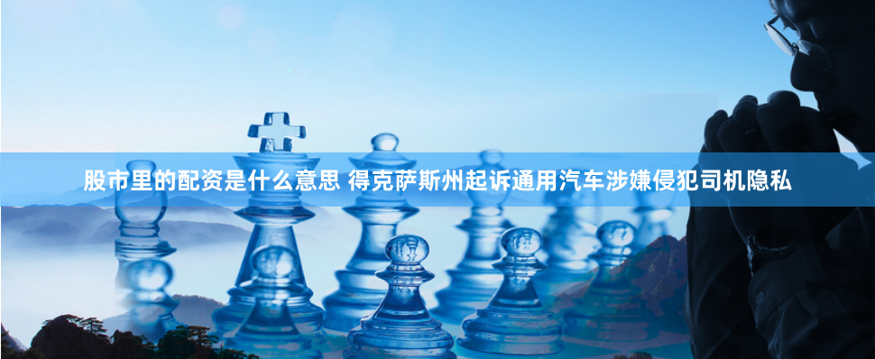 股市里的配资是什么意思 得克萨斯州起诉通用汽车涉嫌侵犯司机隐私
