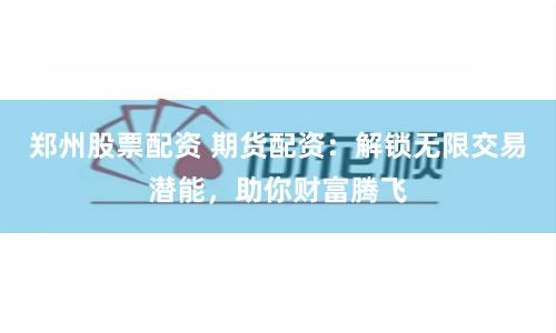 郑州股票配资 期货配资：解锁无限交易潜能，助你财富腾飞