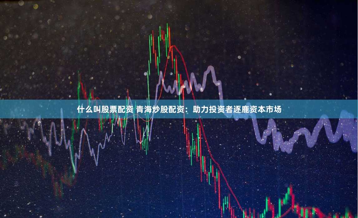 什么叫股票配资 青海炒股配资：助力投资者逐鹿资本市场
