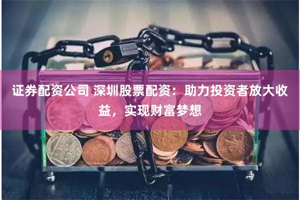 证券配资公司 深圳股票配资：助力投资者放大收益，实现财富梦想