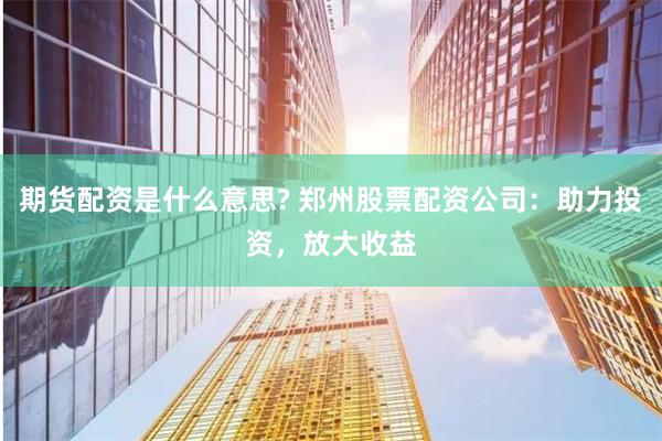期货配资是什么意思? 郑州股票配资公司：助力投资，放大收益