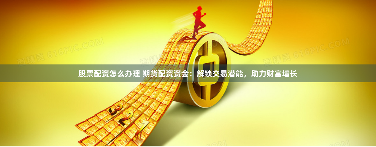 股票配资怎么办理 期货配资资金：解锁交易潜能，助力财富增长