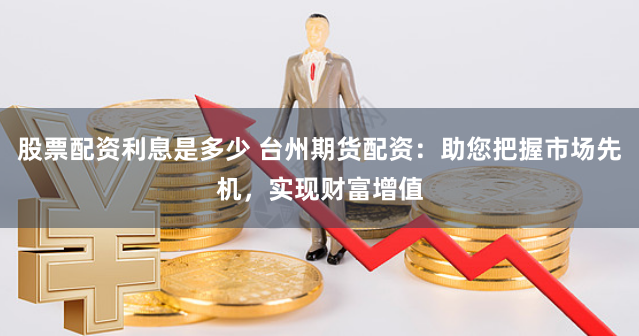 股票配资利息是多少 台州期货配资：助您把握市场先机，实现财富增值
