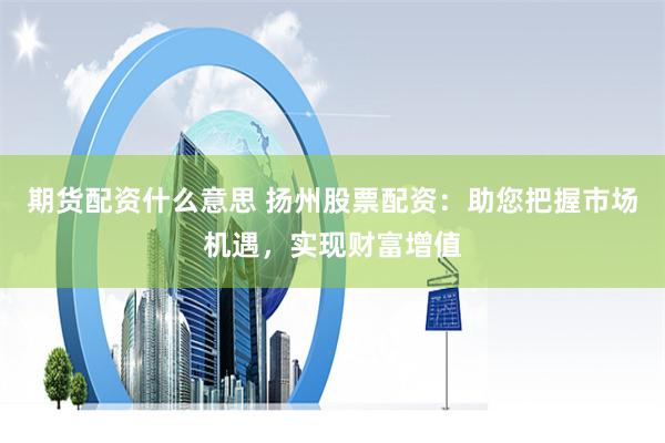期货配资什么意思 扬州股票配资：助您把握市场机遇，实现财富增值