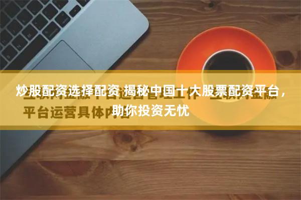 炒股配资选择配资 揭秘中国十大股票配资平台，助你投资无忧