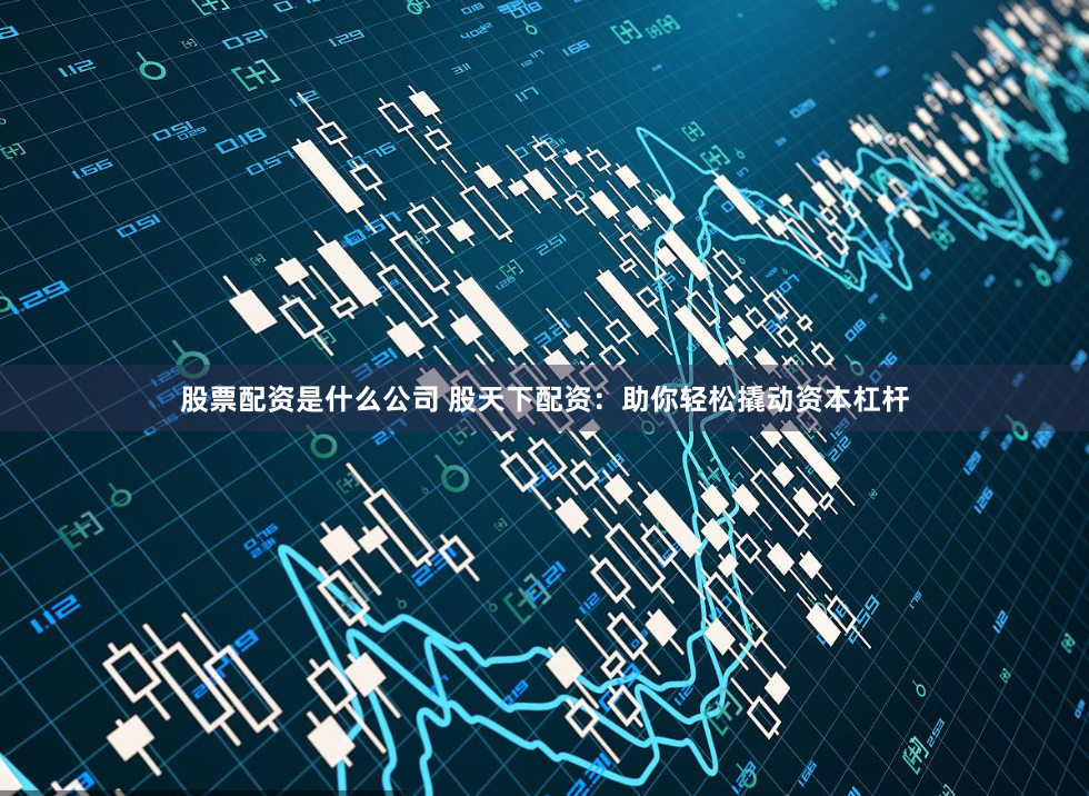 股票配资是什么公司 股天下配资：助你轻松撬动资本杠杆