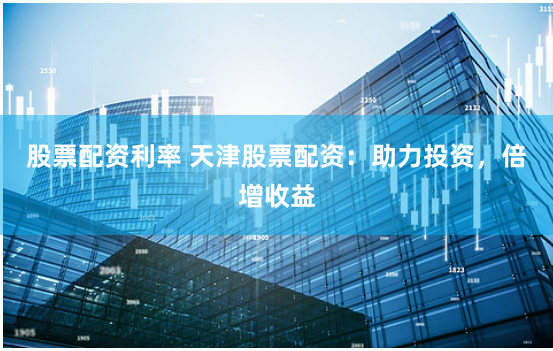 股票配资利率 天津股票配资：助力投资，倍增收益