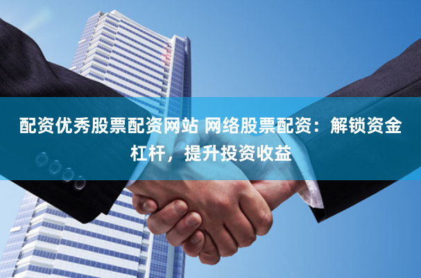 配资优秀股票配资网站 网络股票配资：解锁资金杠杆，提升投资收益
