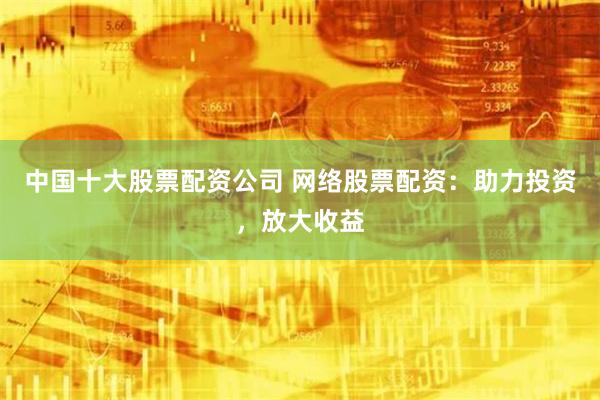 中国十大股票配资公司 网络股票配资：助力投资，放大收益