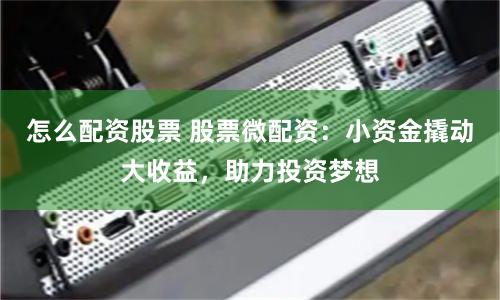 怎么配资股票 股票微配资：小资金撬动大收益，助力投资梦想