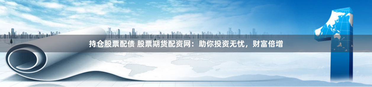持仓股票配债 股票期货配资网：助你投资无忧，财富倍增