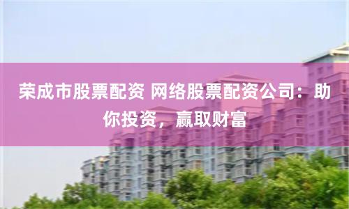 荣成市股票配资 网络股票配资公司：助你投资，赢取财富