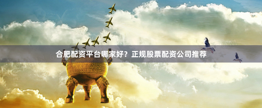 合肥配资平台哪家好？正规股票配资公司推荐
