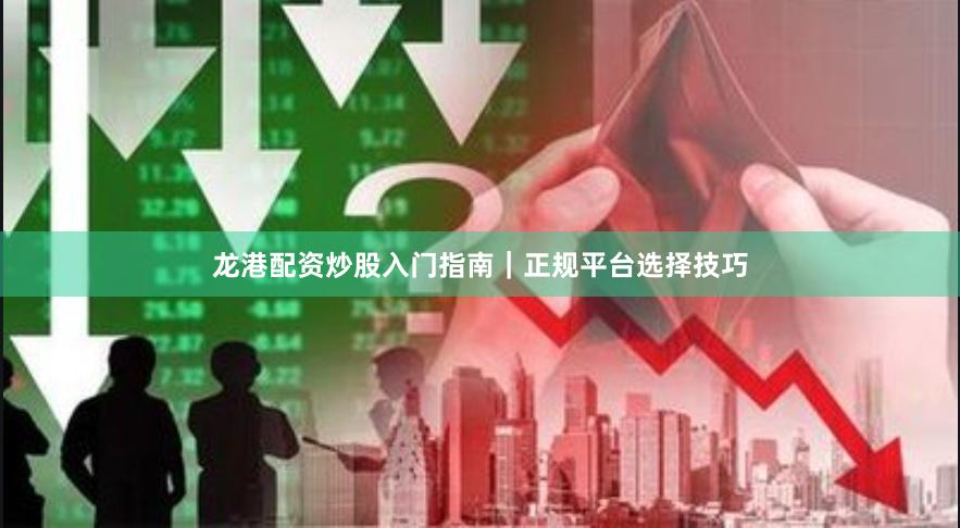 龙港配资炒股入门指南｜正规平台选择技巧